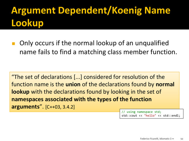 Argument Dependent/Koenig Name
Lookup
◼ Only occurs if the normal lookup of an unqualified
name fails to find a matching class member function.
“The set of declarations [...] considered for resolution of the
function name is the union of the declarations found by normal
lookup with the declarations found by looking in the set of
namespaces associated with the types of the function
arguments”. [C++03, 3.4.2]
// using namespace std;
std::cout << "hello" << std::endl;
Federico Ficarelli, Idiomatic C++ 50
