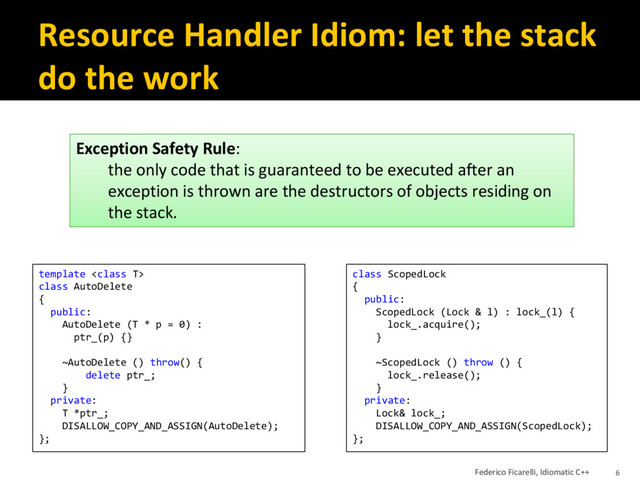 Resource Handler Idiom: let the stack
do the work
template 
class AutoDelete
{
public:
AutoDelete (T * p = 0) :
ptr_(p) {}
~AutoDelete () throw() {
delete ptr_;
}
private:
T *ptr_;
DISALLOW_COPY_AND_ASSIGN(AutoDelete);
};
class ScopedLock
{
public:
ScopedLock (Lock & l) : lock_(l) {
lock_.acquire();
}
~ScopedLock () throw () {
lock_.release();
}
private:
Lock& lock_;
DISALLOW_COPY_AND_ASSIGN(ScopedLock);
};
Exception Safety Rule:
the only code that is guaranteed to be executed after an
exception is thrown are the destructors of objects residing on
the stack.
Federico Ficarelli, Idiomatic C++ 6
