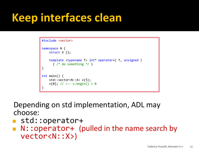 Keep interfaces clean
Depending on std implementation, ADL may
choose:
◼ std::operator+
◼ N::operator+ (pulled in the name search by
vector)
#include 
namespace N {
struct X {};
template  int* operator+( T, unsigned )
{ /* do something */ }
}
int main() {
std::vector v(5);
v[0]; // <-- v.begin() + 0
}
Federico Ficarelli, Idiomatic C++ 52
