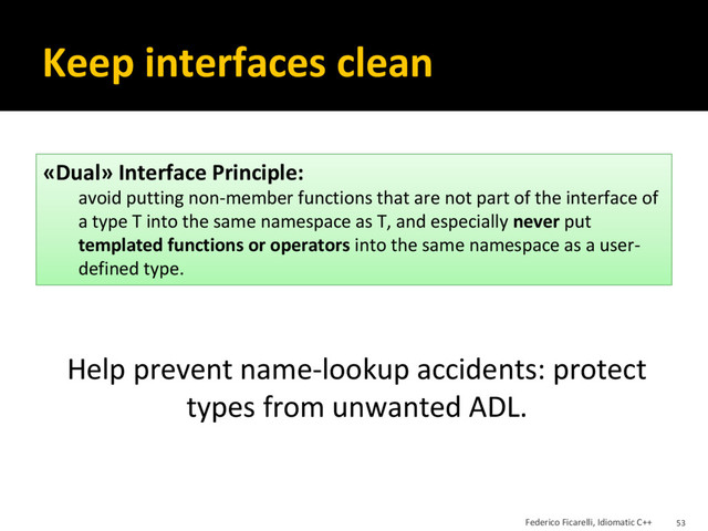 Keep interfaces clean
Help prevent name-lookup accidents: protect
types from unwanted ADL.
«Dual» Interface Principle:
avoid putting non-member functions that are not part of the interface of
a type T into the same namespace as T, and especially never put
templated functions or operators into the same namespace as a user-
defined type.
Federico Ficarelli, Idiomatic C++ 53
