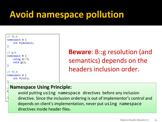 Avoid namespace pollution
Beware: B::g resolution (and
semantics) depends on the
headers inclusion order.
// f1.h
namespace A {
int f(double);
}
// g.h
namespace B {
using A::f;
void g();
}
// f2.h
namespace A {
int f(int);
}
// g.cpp
B::g() {
f(1); // <-- ?
}
Namespace Using Principle:
avoid putting using namespace directives before any inclusion
directive. Since the inclusion ordering is out of implementor’s control and
depends on client’s implementation, never put using namespace
directives inside header files.
Federico Ficarelli, Idiomatic C++ 54
