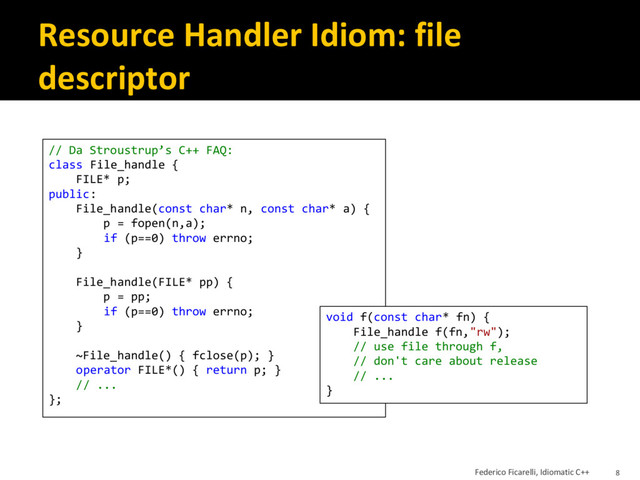 Resource Handler Idiom: file
descriptor
// Da Stroustrup’s C++ FAQ:
class File_handle {
FILE* p;
public:
File_handle(const char* n, const char* a) {
p = fopen(n,a);
if (p==0) throw errno;
}
File_handle(FILE* pp) {
p = pp;
if (p==0) throw errno;
}
~File_handle() { fclose(p); }
operator FILE*() { return p; }
// ...
};
void f(const char* fn) {
File_handle f(fn,"rw");
// use file through f,
// don't care about release
// ...
}
Federico Ficarelli, Idiomatic C++ 8
