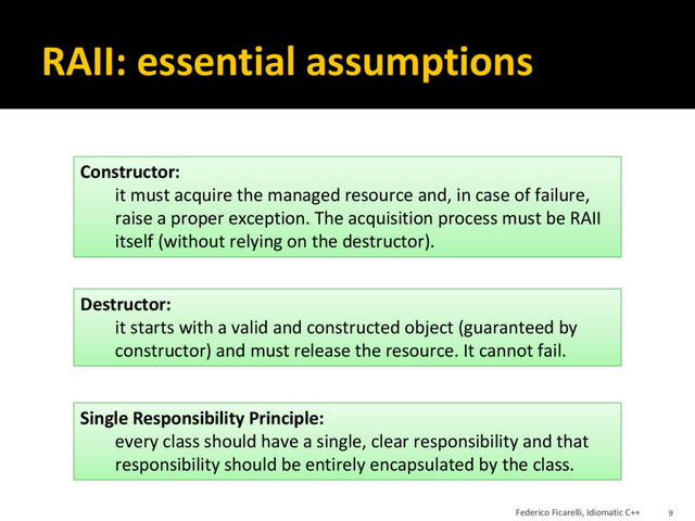 RAII: essential assumptions
Single Responsibility Principle:
every class should have a single, clear responsibility and that
responsibility should be entirely encapsulated by the class.
Constructor:
it must acquire the managed resource and, in case of failure,
raise a proper exception. The acquisition process must be RAII
itself (without relying on the destructor).
Destructor:
it starts with a valid and constructed object (guaranteed by
constructor) and must release the resource. It cannot fail.
Federico Ficarelli, Idiomatic C++ 9
