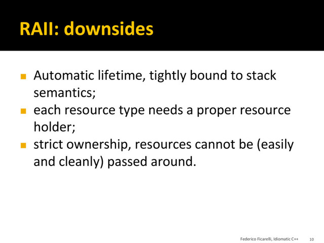 RAII: downsides
◼ Automatic lifetime, tightly bound to stack
semantics;
◼ each resource type needs a proper resource
holder;
◼ strict ownership, resources cannot be (easily
and cleanly) passed around.
Federico Ficarelli, Idiomatic C++ 10

