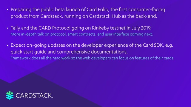 CARDSTACK
• Preparing the public beta launch of Card Folio, the ﬁrst consumer-facing
product from Cardstack, running on Cardstack Hub as the back-end.
• Tally and the CARD Protocol going on Rinkeby testnet in July 2019. 
More in-depth talk on protocol, smart contracts, and user interface coming next.
• Expect on-going updates on the developer experience of the Card SDK, e.g.
quick start guide and comprehensive documentations. 
Framework does all the hard work so the web developers can focus on features of their cards.
