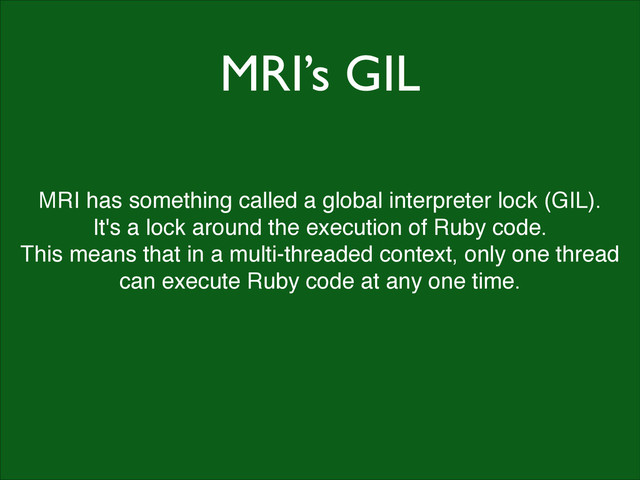 MRI’s GIL
MRI has something called a global interpreter lock (GIL).!
It's a lock around the execution of Ruby code.!
This means that in a multi-threaded context, only one thread
can execute Ruby code at any one time.
