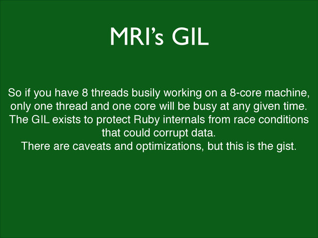 MRI’s GIL
So if you have 8 threads busily working on a 8-core machine,
only one thread and one core will be busy at any given time.!
The GIL exists to protect Ruby internals from race conditions
that could corrupt data.!
There are caveats and optimizations, but this is the gist.
