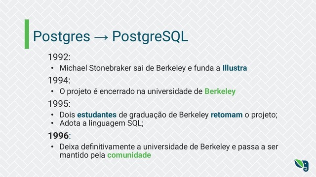 Postgres → PostgreSQL
1992:
• Michael Stonebraker sai de Berkeley e funda a Illustra
1994:
• O projeto é encerrado na universidade de Berkeley
1995:
• Dois estudantes de graduação de Berkeley retomam o projeto;
• Adota a linguagem SQL;
1996:
• Deixa deﬁnitivamente a universidade de Berkeley e passa a ser
mantido pela comunidade
