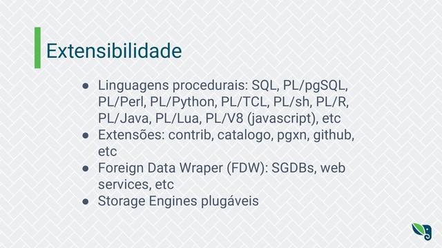 Extensibilidade
● Linguagens procedurais: SQL, PL/pgSQL,
PL/Perl, PL/Python, PL/TCL, PL/sh, PL/R,
PL/Java, PL/Lua, PL/V8 (javascript), etc
● Extensões: contrib, catalogo, pgxn, github,
etc
● Foreign Data Wraper (FDW): SGDBs, web
services, etc
● Storage Engines plugáveis
