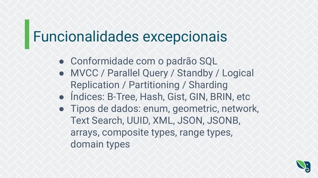 Funcionalidades excepcionais
● Conformidade com o padrão SQL
● MVCC / Parallel Query / Standby / Logical
Replication / Partitioning / Sharding
● Índices: B-Tree, Hash, Gist, GIN, BRIN, etc
● Tipos de dados: enum, geometric, network,
Text Search, UUID, XML, JSON, JSONB,
arrays, composite types, range types,
domain types
