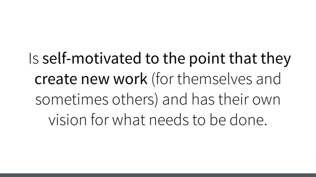 Is self-motivated to the point that they
create new work (for themselves and
sometimes others) and has their own
vision for what needs to be done.
