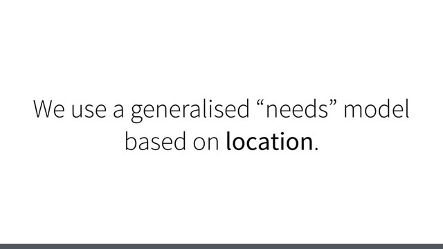 We use a generalised “needs” model
based on location.
