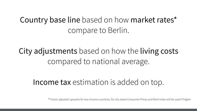 Country base line based on how market rates*
compare to Berlin.
City adjustments based on how the living costs
compared to national average.
Income tax estimation is added on top.
* Factor adjusted upwards for low income countries, for city states Consumer Prices and Rent Index will be used if higher
