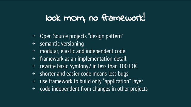 look mOm, no framework!
￫ Open Source projects “design pattern”
￫ semantic versioning
￫ modular, elastic and independent code
￫ framework as an implementation detail
￫ rewrite basic Symfony2 in less than 100 LOC
￫ shorter and easier code means less bugs
￫ use framework to build only “application” layer
￫ code independent from changes in other projects
