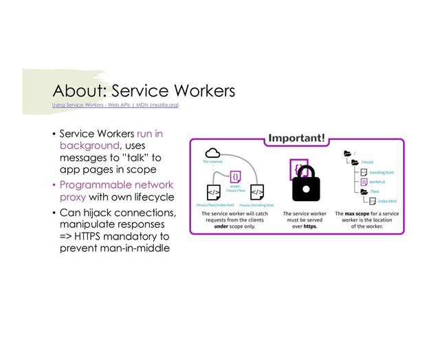 About: Service Workers
• Service Workers run in
background, uses
messages to ”talk” to
app pages in scope
• Programmable network
proxy with own lifecycle
• Can hijack connections,
manipulate responses
=> HTTPS mandatory to
prevent man-in-middle
Using Service Workers - Web APIs | MDN (mozilla.org)
