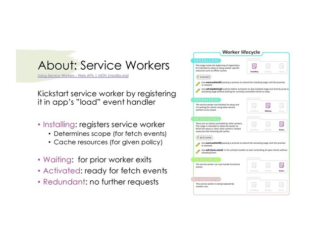 About: Service Workers
Kickstart service worker by registering
it in app’s ”load” event handler
• Installing: registers service worker
• Determines scope (for fetch events)
• Cache resources (for given policy)
• Waiting: for prior worker exits
• Activated: ready for fetch events
• Redundant: no further requests
Using Service Workers - Web APIs | MDN (mozilla.org)
