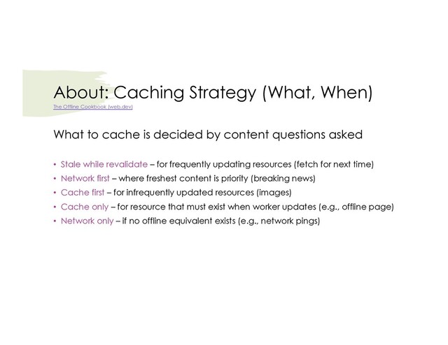 About: Caching Strategy (What, When)
What to cache is decided by content questions asked
• Stale while revalidate – for frequently updating resources (fetch for next time)
• Network first – where freshest content is priority (breaking news)
• Cache first – for infrequently updated resources (images)
• Cache only – for resource that must exist when worker updates (e.g., offline page)
• Network only – if no offline equivalent exists (e.g., network pings)
The Offline Cookbook (web.dev)
