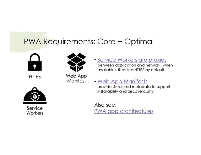 PWA Requirements: Core + Optimal
Service
Workers
HTTPS Web App
Manifest
• Service Workers are proxies
between application and network (when
available). Requires HTTPS by default.
• Web App Manifests
provide structured metadata to support
installability and discoverability
Also see:
PWA app architectures

