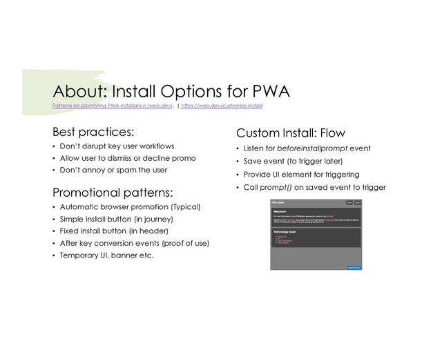 About: Install Options for PWA
Best practices:
• Don’t disrupt key user workflows
• Allow user to dismiss or decline promo
• Don’t annoy or spam the user
Promotional patterns:
• Automatic browser promotion (Typical)
• Simple install button (in journey)
• Fixed install button (in header)
• After key conversion events (proof of use)
• Temporary UI, banner etc.
Patterns for promoting PWA installation (web.dev). | https://web.dev/customize-install/
Custom Install: Flow
• Listen for beforeinstallprompt event
• Save event (to trigger later)
• Provide UI element for triggering
• Call prompt() on saved event to trigger
