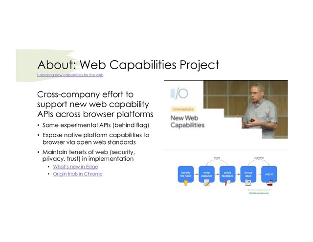 About: Web Capabilities Project
Cross-company effort to
support new web capability
APIs across browser platforms
• Some experimental APIs (behind flag)
• Expose native platform capabilities to
browser via open web standards
• Maintain tenets of web (security,
privacy, trust) in implementation
• What’s new in Edge
• Origin trials in Chrome
Unlocking new capabilities for the web
