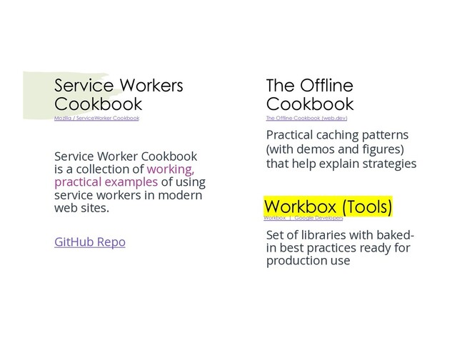 Service Workers
Cookbook
Service Worker Cookbook
is a collection of working,
practical examples of using
service workers in modern
web sites.
GitHub Repo
Mozilla / ServiceWorker Cookbook
The Offline
Cookbook
The Offline Cookbook (web.dev)
Practical caching patterns
(with demos and figures)
that help explain strategies
Workbox (Tools)
Workbox | Google Developers
Set of libraries with baked-
in best practices ready for
production use
