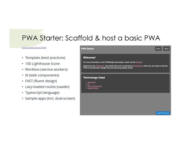 pwa-builder/pwa-starter
• Template (best practices)
• 100 Lighthouse Score
• Workbox (service workers)
• lit (web components)
• FAST (fluent design)
• Lazy-loaded routes (vaadin)
• Typescript (language)
• Sample apps (incl. dual-screen)
PWA Starter: Scaffold & host a basic PWA
