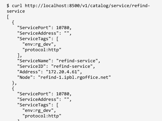 $ curl http://localhost:8500/v1/catalog/service/refind-
service
[
{
"ServicePort": 10780,
"ServiceAddress": "",
"ServiceTags": [
"env:rg_dev",
"protocol:http"
],
"ServiceName": "refind-service",
"ServiceID": "refind-service",
"Address": "172.20.4.61",
"Node": "refind-1.ipbl.rgoffice.net"
},
{
"ServicePort": 10780,
"ServiceAddress": "",
"ServiceTags": [
"env:rg_dev",
"protocol:http"
