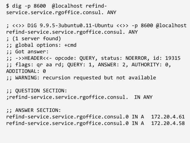 $ dig -p 8600 @localhost refind-
service.service.rgoffice.consul. ANY
; <<>> DiG 9.9.5-3ubuntu0.11-Ubuntu <<>> -p 8600 @localhost
refind-service.service.rgoffice.consul. ANY
; (1 server found)
;; global options: +cmd
;; Got answer:
;; ->>HEADER<<- opcode: QUERY, status: NOERROR, id: 19315
;; flags: qr aa rd; QUERY: 1, ANSWER: 2, AUTHORITY: 0,
ADDITIONAL: 0
;; WARNING: recursion requested but not available
;; QUESTION SECTION:
;refind-service.service.rgoffice.consul. IN ANY
;; ANSWER SECTION:
refind-service.service.rgoffice.consul. 0 IN A 172.20.4.61
refind-service.service.rgoffice.consul. 0 IN A 172.20.4.58
