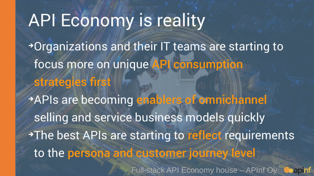 API Economy is reality
➔Organizations and their IT teams are starting to
focus more on unique API consumption
strategies first
➔APIs are becoming enablers of omnichannel
selling and service business models quickly
➔The best APIs are starting to reflect requirements
to the persona and customer journey level
Full-stack API Economy house – APInf Oy
