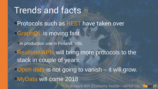 Full-stack API Economy house – APInf Oy
Trends and facts
➔Protocols such as REST have taken over
➔
GraphQL is moving fast
➔ in production use in Finland, HSL
➔
Realtime APIs will bring more protocols to the
stack in couple of years.
➔
Open data is not going to vanish – it will grow.
➔
MyData will come 2018
