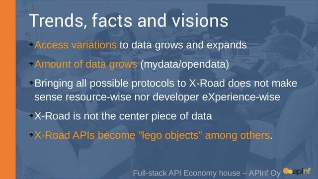 Trends, facts and visions
➔
Access variations to data grows and expands
➔
Amount of data grows (mydata/opendata)
➔
Bringing all possible protocols to X-Road does not make
sense resource-wise nor developer eXperience-wise
➔
X-Road is not the center piece of data
➔
X-Road APIs become ”lego objects” among others.
Full-stack API Economy house – APInf Oy
