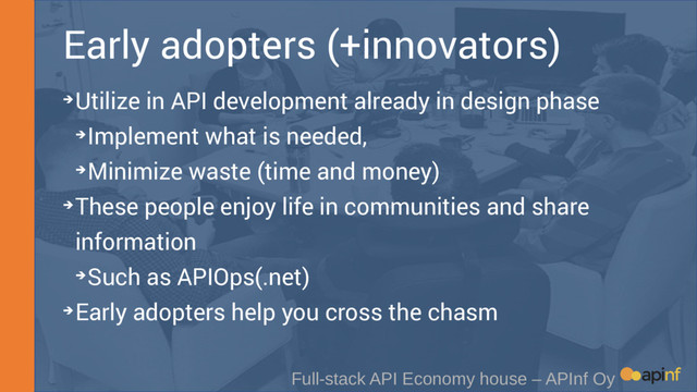 Early adopters (+innovators)
Full-stack API Economy house – APInf Oy
➔Utilize in API development already in design phase
➔Implement what is needed,
➔Minimize waste (time and money)
➔These people enjoy life in communities and share
information
➔Such as APIOps(.net)
➔Early adopters help you cross the chasm
