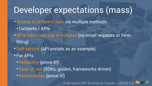 Developer expectations (mass)
Full-stack API Economy house – APInf Oy
➔ Access to different data via multiple methods
➔ Datasets / APIs
➔ APIs taken into use in minutes (no email requests or form
filling)
➔ Self-service (API-portals as an example)
➔ For APIs:
➔ Reliability (prove it!)
➔ Ease of use (SDKs, guides, frameworks driven)
➔ Performance (prove it!)
