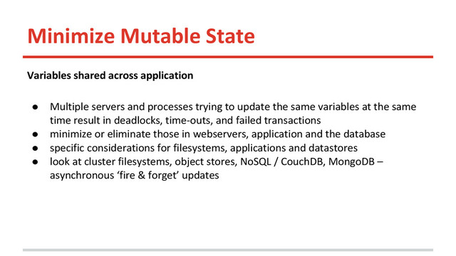 Minimize Mutable State
Variables shared across application
● Multiple servers and processes trying to update the same variables at the same
time result in deadlocks, time-outs, and failed transactions
● minimize or eliminate those in webservers, application and the database
● specific considerations for filesystems, applications and datastores
● look at cluster filesystems, object stores, NoSQL / CouchDB, MongoDB –
asynchronous ‘fire & forget’ updates
