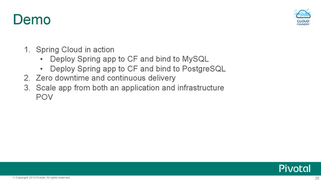 25
© Copyright 2013 Pivotal. All rights reserved.
Demo
1.  Spring Cloud in action
•  Deploy Spring app to CF and bind to MySQL
•  Deploy Spring app to CF and bind to PostgreSQL
2.  Zero downtime and continuous delivery
3.  Scale app from both an application and infrastructure
POV
