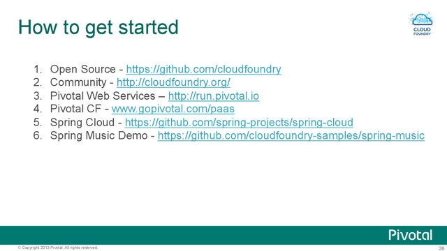 26
© Copyright 2013 Pivotal. All rights reserved.
How to get started
1.  Open Source - https://github.com/cloudfoundry
2.  Community - http://cloudfoundry.org/
3.  Pivotal Web Services – http://run.pivotal.io
4.  Pivotal CF - www.gopivotal.com/paas
5.  Spring Cloud - https://github.com/spring-projects/spring-cloud
6.  Spring Music Demo - https://github.com/cloudfoundry-samples/spring-music
