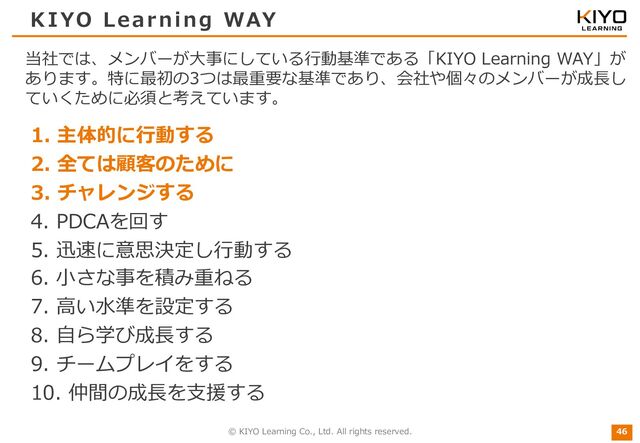 © KIYO Learning Co., Ltd. All rights reserved.
KIYO Learning WAY
1. 主体的に⾏動する
2. 全ては顧客のために
3. チャレンジする
4. PDCAを回す
5. 迅速に意思決定し⾏動する
6. ⼩さな事を積み重ねる
7. ⾼い⽔準を設定する
8. ⾃ら学び成⻑する
9. チームプレイをする
10. 仲間の成⻑を⽀援する
46
当社では、メンバーが⼤事にしている⾏動基準である「KIYO Learning WAY」が
あります。特に最初の3つは最重要な基準であり、会社や個々のメンバーが成⻑し
ていくために必須と考えています。
