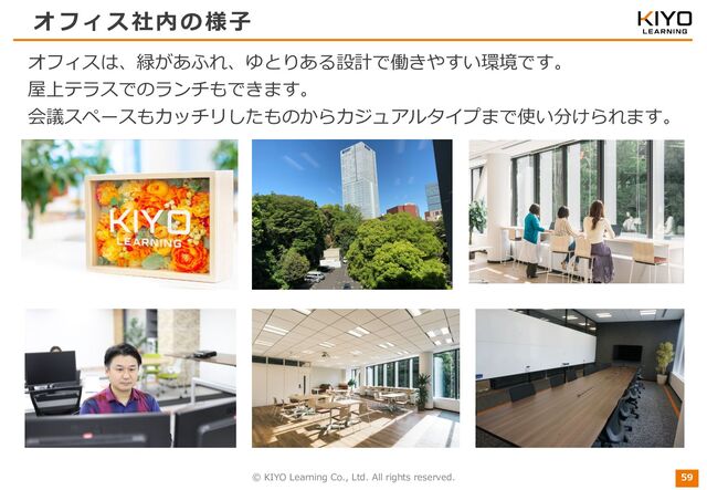 © KIYO Learning Co., Ltd. All rights reserved.
オフィス社内の様⼦
59
オフィスは、緑があふれ、ゆとりある設計で働きやすい環境です。
屋上テラスでのランチもできます。
会議スペースもカッチリしたものからカジュアルタイプまで使い分けられます。
