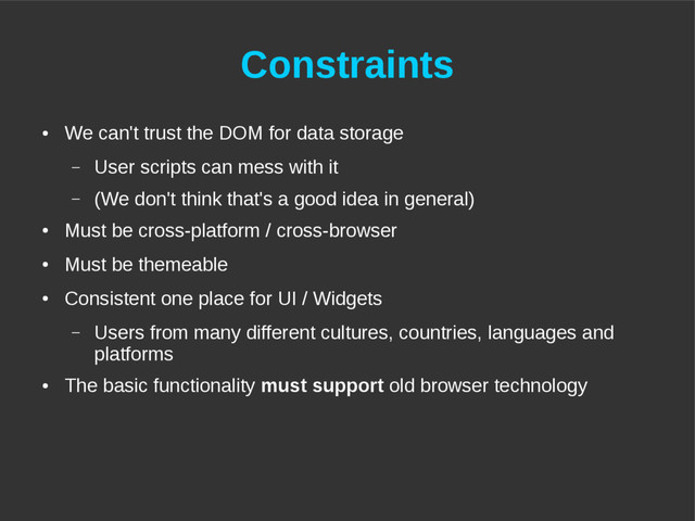 Constraints
●
We can't trust the DOM for data storage
– User scripts can mess with it
– (We don't think that's a good idea in general)
●
Must be cross-platform / cross-browser
●
Must be themeable
●
Consistent one place for UI / Widgets
– Users from many different cultures, countries, languages and
platforms
●
The basic functionality must support old browser technology
