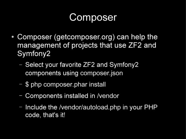 Composer
●
Composer (getcomposer.org) can help the
management of projects that use ZF2 and
Symfony2
– Select your favorite ZF2 and Symfony2
components using composer.json
– $ php composer.phar install
– Components installed in /vendor
– Include the /vendor/autoload.php in your PHP
code, that's it!
