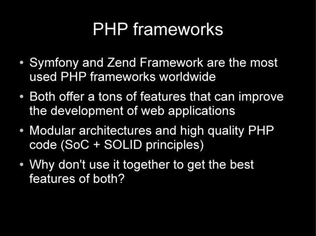 PHP frameworks
●
Symfony and Zend Framework are the most
used PHP frameworks worldwide
●
Both offer a tons of features that can improve
the development of web applications
●
Modular architectures and high quality PHP
code (SoC + SOLID principles)
●
Why don't use it together to get the best
features of both?
