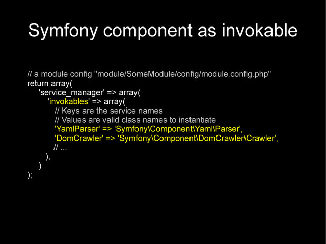 Symfony component as invokable
// a module config "module/SomeModule/config/module.config.php"
return array(
'service_manager' => array(
'invokables' => array(
// Keys are the service names
// Values are valid class names to instantiate
'YamlParser' => 'Symfony\Component\Yaml\Parser',
'DomCrawler' => 'Symfony\Component\DomCrawler\Crawler',
// ...
),
)
);
