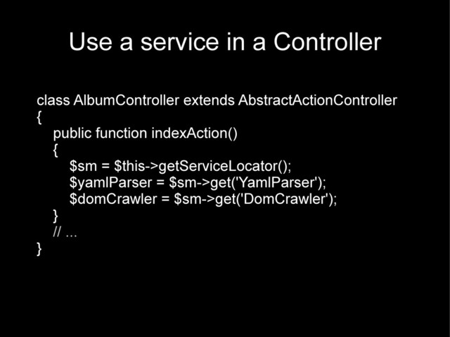 Use a service in a Controller
class AlbumController extends AbstractActionController
{
public function indexAction()
{
$sm = $this->getServiceLocator();
$yamlParser = $sm->get('YamlParser');
$domCrawler = $sm->get('DomCrawler');
}
// ...
}
