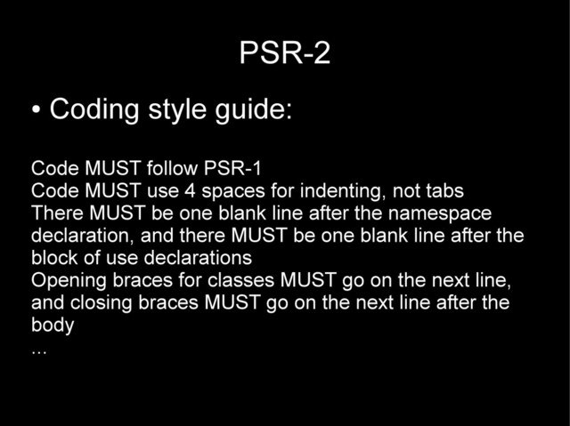 PSR-2
●
Coding style guide:
Code MUST follow PSR-1
Code MUST use 4 spaces for indenting, not tabs
There MUST be one blank line after the namespace
declaration, and there MUST be one blank line after the
block of use declarations
Opening braces for classes MUST go on the next line,
and closing braces MUST go on the next line after the
body
...
