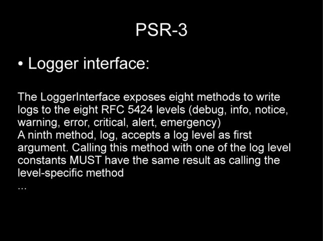 PSR-3
●
Logger interface:
The LoggerInterface exposes eight methods to write
logs to the eight RFC 5424 levels (debug, info, notice,
warning, error, critical, alert, emergency)
A ninth method, log, accepts a log level as first
argument. Calling this method with one of the log level
constants MUST have the same result as calling the
level-specific method
...
