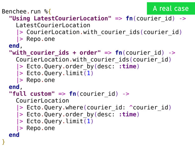 Benchee.run %{
"Using LatestCourierLocation" => fn(courier_id) ->
LatestCourierLocation
|> CourierLocation.with_courier_ids(courier_id)
|> Repo.one
end,
"with_courier_ids + order" => fn(courier_id) ->
CourierLocation.with_courier_ids(courier_id)
|> Ecto.Query.order_by(desc: :time)
|> Ecto.Query.limit(1)
|> Repo.one
end,
"full custom" => fn(courier_id) ->
CourierLocation
|> Ecto.Query.where(courier_id: ^courier_id)
|> Ecto.Query.order_by(desc: :time)
|> Ecto.Query.limit(1)
|> Repo.one
end
}
A real case
