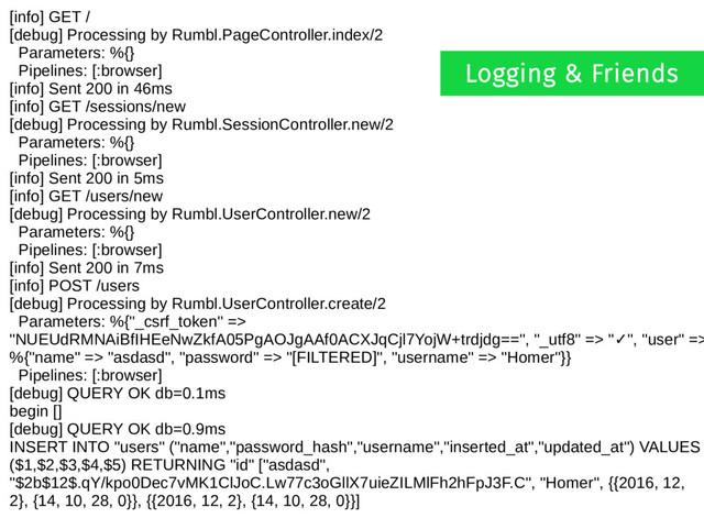 [info] GET /
[debug] Processing by Rumbl.PageController.index/2
Parameters: %{}
Pipelines: [:browser]
[info] Sent 200 in 46ms
[info] GET /sessions/new
[debug] Processing by Rumbl.SessionController.new/2
Parameters: %{}
Pipelines: [:browser]
[info] Sent 200 in 5ms
[info] GET /users/new
[debug] Processing by Rumbl.UserController.new/2
Parameters: %{}
Pipelines: [:browser]
[info] Sent 200 in 7ms
[info] POST /users
[debug] Processing by Rumbl.UserController.create/2
Parameters: %{"_csrf_token" =>
"NUEUdRMNAiBfIHEeNwZkfA05PgAOJgAAf0ACXJqCjl7YojW+trdjdg==", "_utf8" => " ", "user" =>
✓
%{"name" => "asdasd", "password" => "[FILTERED]", "username" => "Homer"}}
Pipelines: [:browser]
[debug] QUERY OK db=0.1ms
begin []
[debug] QUERY OK db=0.9ms
INSERT INTO "users" ("name","password_hash","username","inserted_at","updated_at") VALUES
($1,$2,$3,$4,$5) RETURNING "id" ["asdasd",
"$2b$12$.qY/kpo0Dec7vMK1ClJoC.Lw77c3oGllX7uieZILMlFh2hFpJ3F.C", "Homer", {{2016, 12,
2}, {14, 10, 28, 0}}, {{2016, 12, 2}, {14, 10, 28, 0}}]
Logging & Friends
