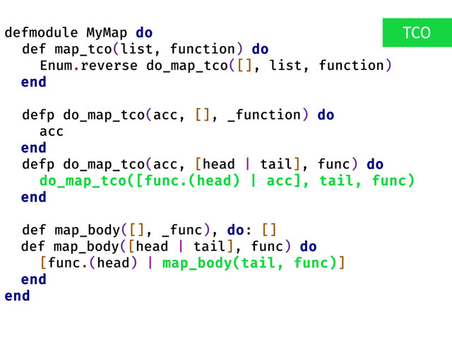 defmodule MyMap do
def map_tco(list, function) do
Enum.reverse do_map_tco([], list, function)
end
defp do_map_tco(acc, [], _function) do
acc
end
defp do_map_tco(acc, [head | tail], func) do
do_map_tco([func.(head) | acc], tail, func)
end
def map_body([], _func), do: []
def map_body([head | tail], func) do
[func.(head) | map_body(tail, func)]
end
end
TCO

