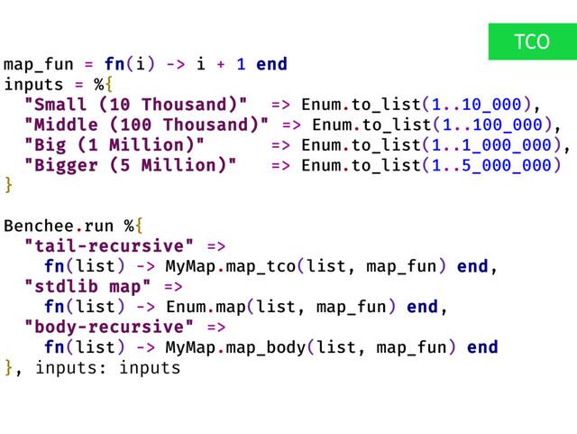 map_fun = fn(i) -> i + 1 end
inputs = %{
"Small (10 Thousand)" => Enum.to_list(1..10_000),
"Middle (100 Thousand)" => Enum.to_list(1..100_000),
"Big (1 Million)" => Enum.to_list(1..1_000_000),
"Bigger (5 Million)" => Enum.to_list(1..5_000_000)
}
Benchee.run %{
"tail-recursive" =>
fn(list) -> MyMap.map_tco(list, map_fun) end,
"stdlib map" =>
fn(list) -> Enum.map(list, map_fun) end,
"body-recursive" =>
fn(list) -> MyMap.map_body(list, map_fun) end
}, inputs: inputs
TCO
