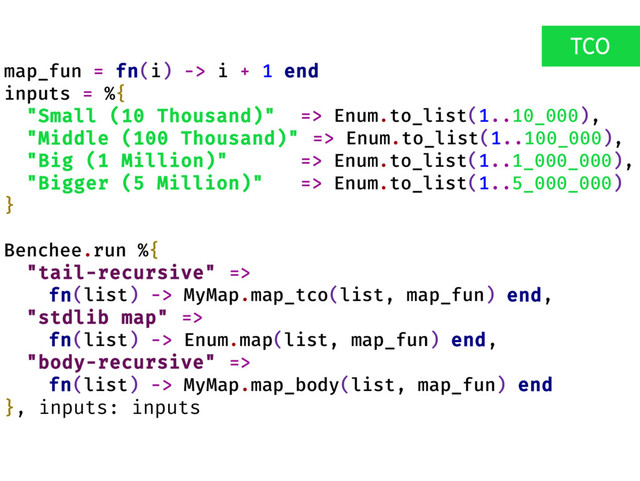 map_fun = fn(i) -> i + 1 end
inputs = %{
"Small (10 Thousand)" => Enum.to_list(1..10_000),
"Middle (100 Thousand)" => Enum.to_list(1..100_000),
"Big (1 Million)" => Enum.to_list(1..1_000_000),
"Bigger (5 Million)" => Enum.to_list(1..5_000_000)
}
Benchee.run %{
"tail-recursive" =>
fn(list) -> MyMap.map_tco(list, map_fun) end,
"stdlib map" =>
fn(list) -> Enum.map(list, map_fun) end,
"body-recursive" =>
fn(list) -> MyMap.map_body(list, map_fun) end
}, inputs: inputs
TCO
